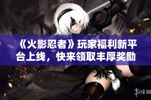 《火影忍者》玩家福利新平台上线，快来领取丰厚奖励！