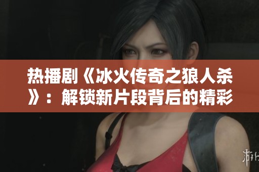 热播剧《冰火传奇之狼人杀》：解锁新片段背后的精彩故事