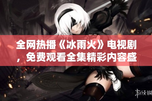 全网热播《冰雨火》电视剧，免费观看全集精彩内容盛宴
