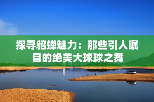 探寻貂蝉魅力：那些引人瞩目的绝美大球球之舞