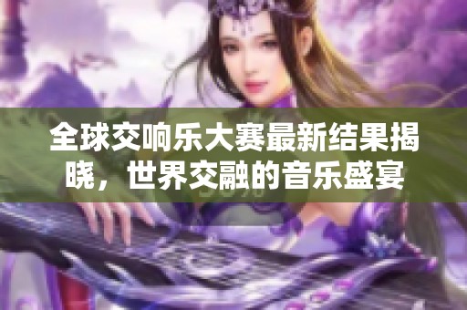 全球交响乐大赛最新结果揭晓，世界交融的音乐盛宴