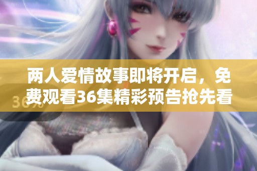 两人爱情故事即将开启，免费观看36集精彩预告抢先看！