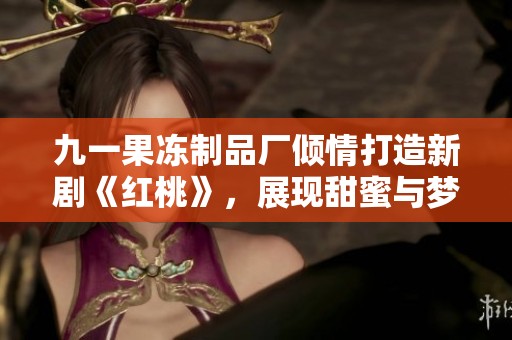 九一果冻制品厂倾情打造新剧《红桃》，展现甜蜜与梦想的交汇