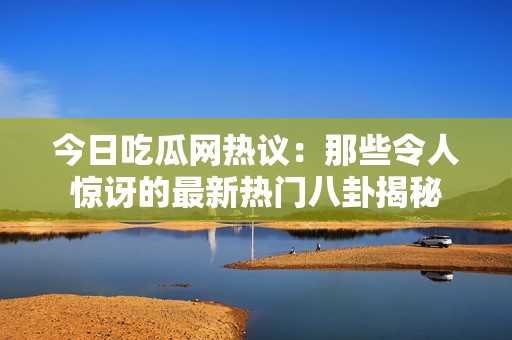 今日吃瓜网热议：那些令人惊讶的最新热门八卦揭秘