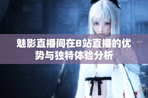 魅影直播间在B站直播的优势与独特体验分析