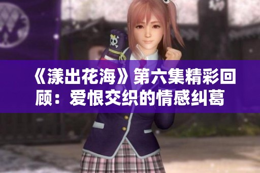 《漾出花海》第六集精彩回顾：爱恨交织的情感纠葛
