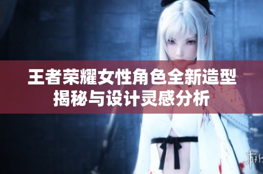 王者荣耀女性角色全新造型揭秘与设计灵感分析