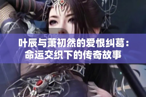 叶辰与萧初然的爱恨纠葛：命运交织下的传奇故事