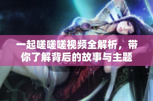 一起嗟嗟嗟视频全解析，带你了解背后的故事与主题