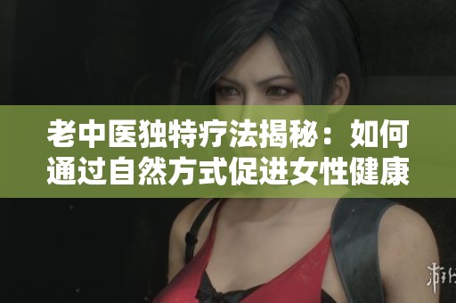 老中医独特疗法揭秘：如何通过自然方式促进女性健康与幸福