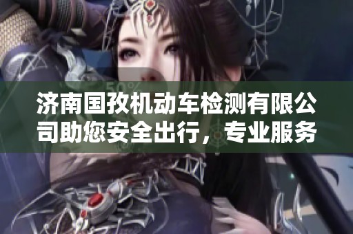 济南国孜机动车检测有限公司助您安全出行，专业服务保障您的爱车健康