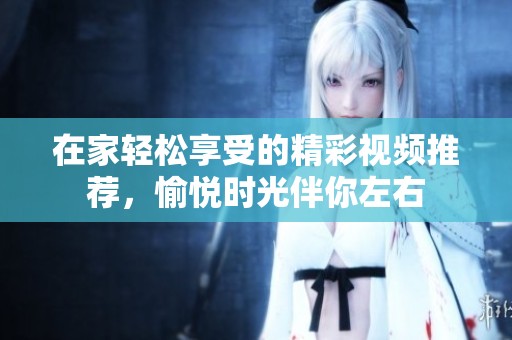 在家轻松享受的精彩视频推荐，愉悦时光伴你左右