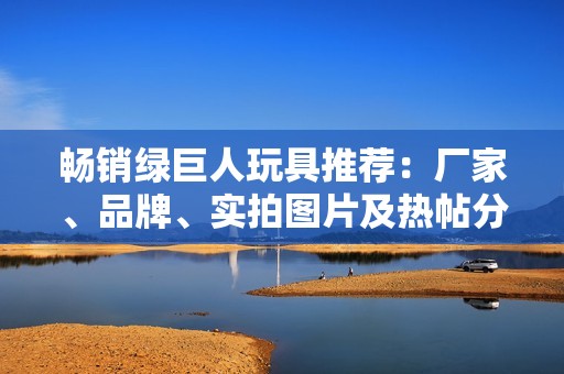 畅销绿巨人玩具推荐：厂家、品牌、实拍图片及热帖分享