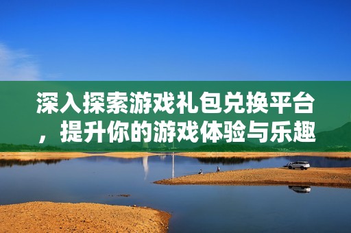 深入探索游戏礼包兑换平台，提升你的游戏体验与乐趣
