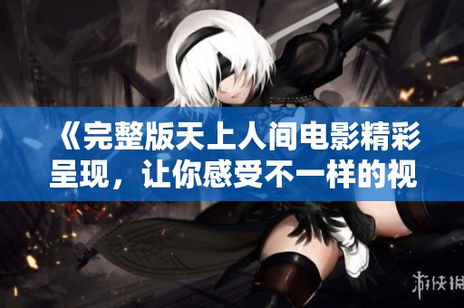 《完整版天上人间电影精彩呈现，让你感受不一样的视听盛宴》