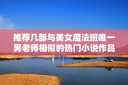 推荐几部与美女魔法班唯一男老师相似的热门小说作品