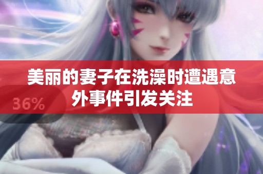 美丽的妻子在洗澡时遭遇意外事件引发关注