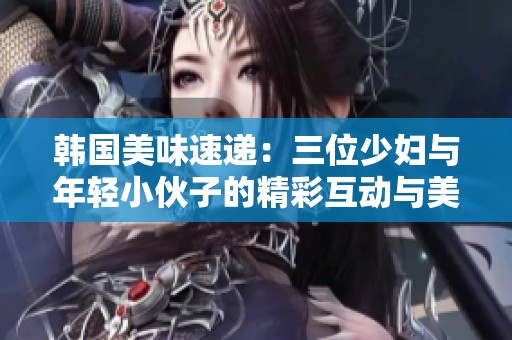 韩国美味速递：三位少妇与年轻小伙子的精彩互动与美好瞬间