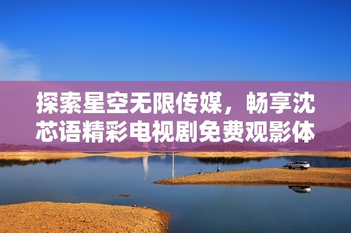 探索星空无限传媒，畅享沈芯语精彩电视剧免费观影体验