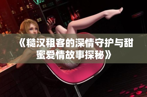 《糙汉租客的深情守护与甜蜜爱情故事探秘》