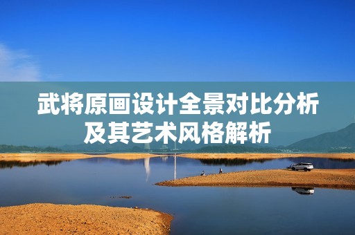 武将原画设计全景对比分析及其艺术风格解析