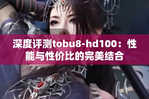 深度评测tobu8-hd100：性能与性价比的完美结合