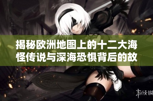 揭秘欧洲地图上的十二大海怪传说与深海恐惧背后的故事