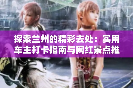 探索兰州的精彩去处：实用车主打卡指南与网红景点推荐