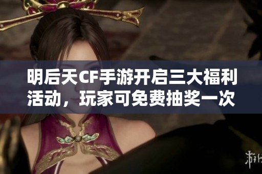 明后天CF手游开启三大福利活动，玩家可免费抽奖一次!