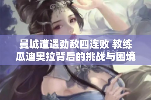 曼城遭遇劲敌四连败 教练瓜迪奥拉背后的挑战与困境