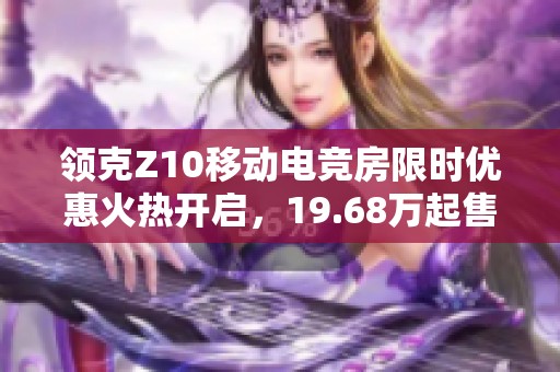 领克Z10移动电竞房限时优惠火热开启，19.68万起售！
