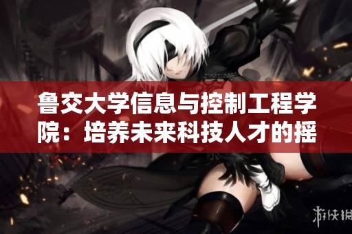 鲁交大学信息与控制工程学院：培养未来科技人才的摇篮