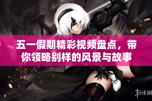 五一假期精彩视频盘点，带你领略别样的风景与故事