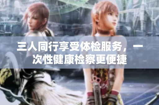 三人同行享受体检服务，一次性健康检察更便捷
