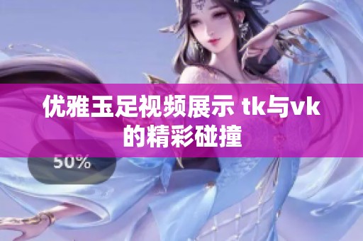 优雅玉足视频展示 tk与vk的精彩碰撞