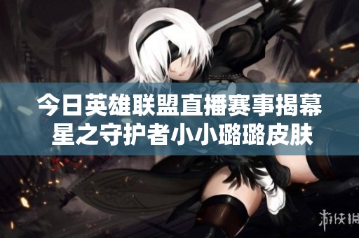 今日英雄联盟直播赛事揭幕 星之守护者小小璐璐皮肤登场