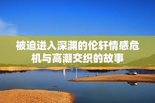被迫进入深渊的伦轩情感危机与高潮交织的故事