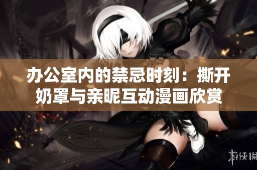 办公室内的禁忌时刻：撕开奶罩与亲昵互动漫画欣赏