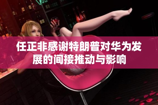 任正非感谢特朗普对华为发展的间接推动与影响