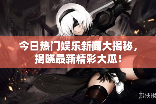 今日热门娱乐新闻大揭秘，揭晓最新精彩大瓜！