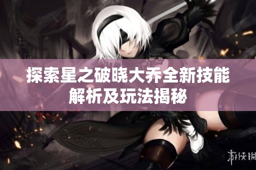 探索星之破晓大乔全新技能解析及玩法揭秘
