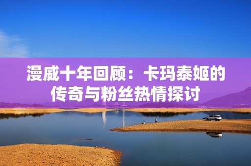 漫威十年回顾：卡玛泰姬的传奇与粉丝热情探讨