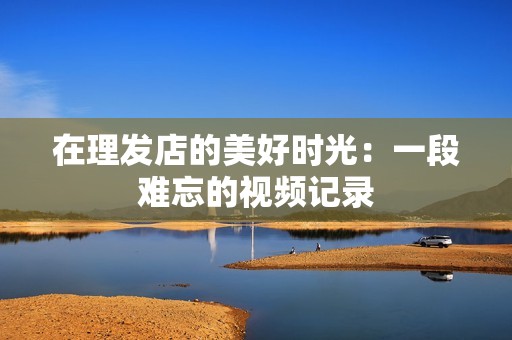 在理发店的美好时光：一段难忘的视频记录