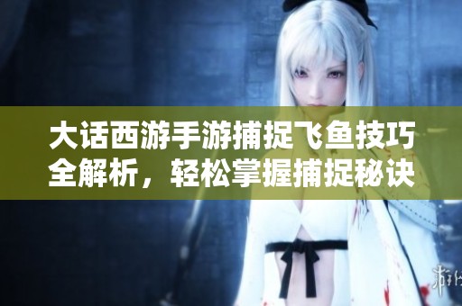 大话西游手游捕捉飞鱼技巧全解析，轻松掌握捕捉秘诀