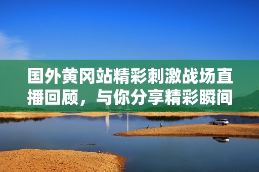 国外黄冈站精彩刺激战场直播回顾，与你分享精彩瞬间