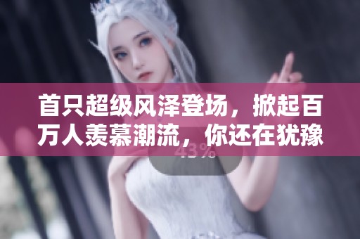 首只超级风泽登场，掀起百万人羡慕潮流，你还在犹豫什么呢
