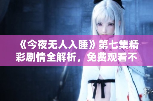 《今夜无人入睡》第七集精彩剧情全解析，免费观看不容错过