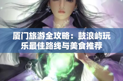 厦门旅游全攻略：鼓浪屿玩乐最佳路线与美食推荐