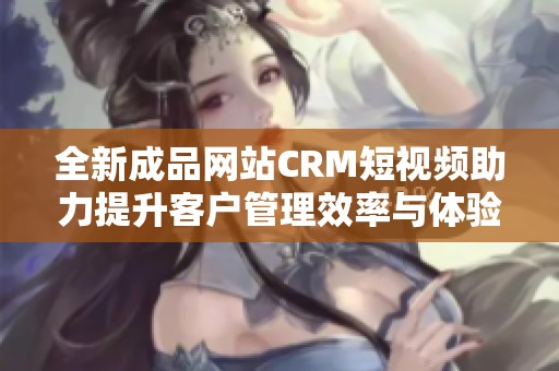 全新成品网站CRM短视频助力提升客户管理效率与体验
