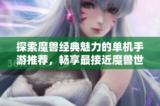 探索魔兽经典魅力的单机手游推荐，畅享最接近魔兽世界的体验